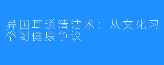 异国耳道清洁术：从文化习俗到健康争议
