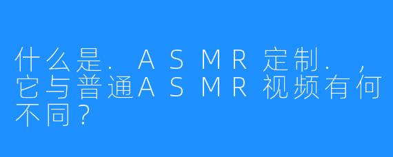 什么是.ASMR定制.，它与普通ASMR视频有何不同？