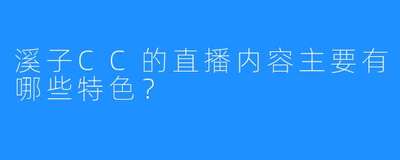 溪子CC的直播内容主要有哪些特色？