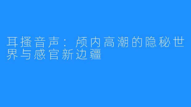 耳搔音声：颅内高潮的隐秘世界与感官新边疆