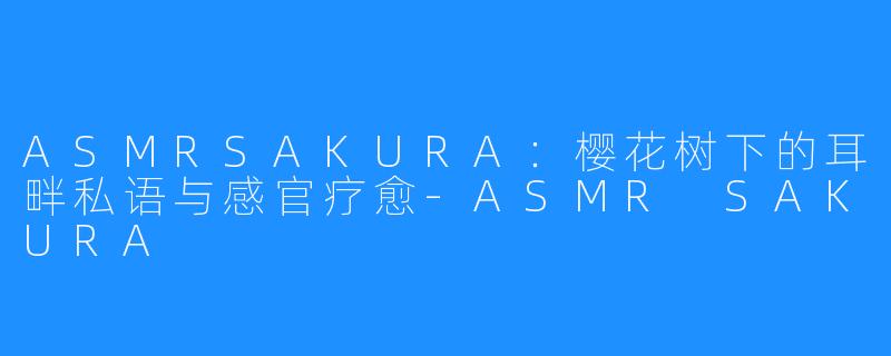 ASMRSAKURA：樱花树下的耳畔私语与感官疗愈-ASMR SAKURA
