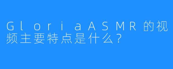 GloriaASMR的视频主要特点是什么？