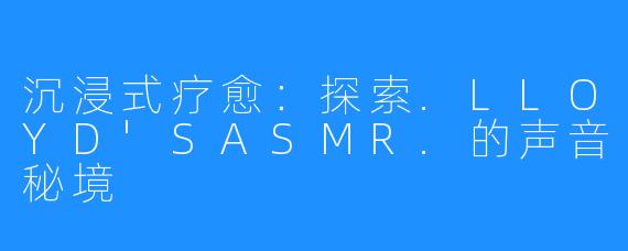 沉浸式疗愈:探索.LLOYD'SASMR.的声音秘境