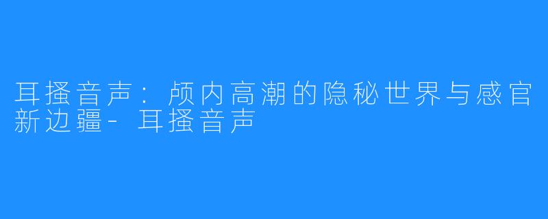 耳搔音声：颅内高潮的隐秘世界与感官新边疆-耳搔音声