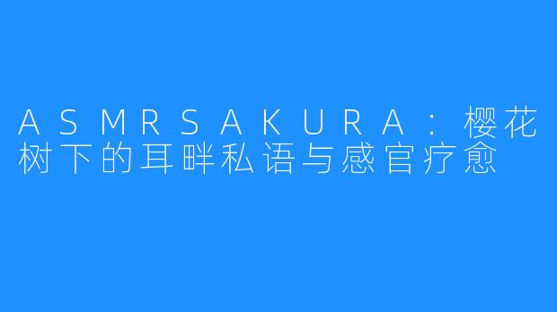 ASMRSAKURA：樱花树下的耳畔私语与感官疗愈