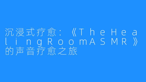 沉浸式疗愈：《TheHealingRoomASMR》的声音疗愈之旅