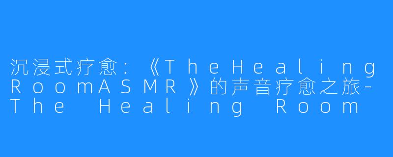 沉浸式疗愈：《TheHealingRoomASMR》的声音疗愈之旅-The Healing Room ASMR