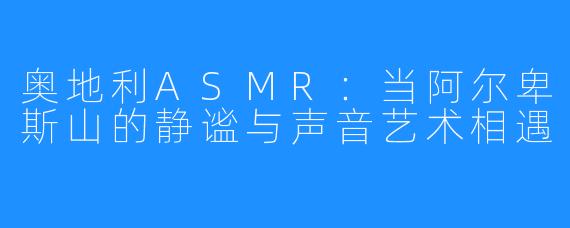 奥地利ASMR：当阿尔卑斯山的静谧与声音艺术相遇