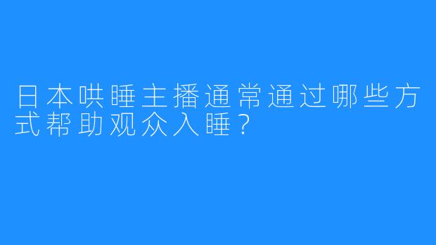 日本哄睡主播通常通过哪些方式帮助观众入睡？
