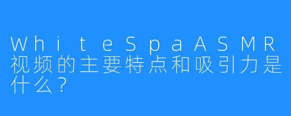 WhiteSpaASMR视频的主要特点和吸引力是什么？