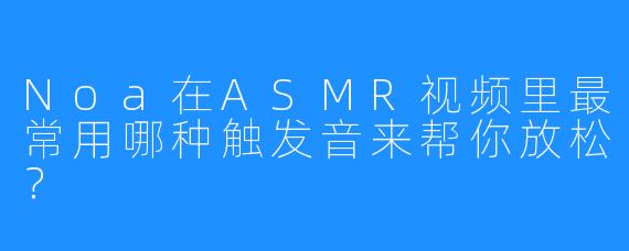 Noa在ASMR视频里最常用哪种触发音来帮你放松？