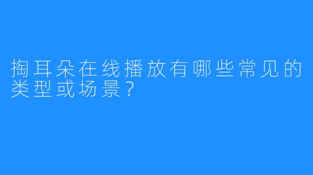 掏耳朵在线播放有哪些常见的类型或场景？