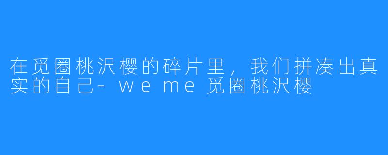 在觅圈桃沢樱的碎片里，我们拼凑出真实的自己-weme觅圈桃沢樱