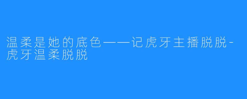 温柔是她的底色——记虎牙主播脱脱-虎牙温柔脱脱