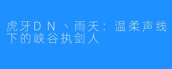 虎牙DN丶雨夭：温柔声线下的峡谷执剑人