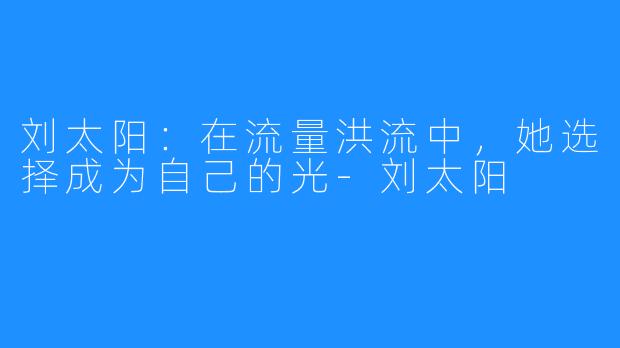 刘太阳:在流量洪流中,她选择成为自己的光-刘太阳