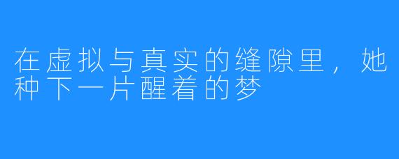 在虚拟与真实的缝隙里,她种下一片醒着的梦