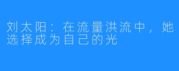 刘太阳:在流量洪流中,她选择成为自己的光