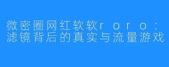 微密圈网红软软roro：滤镜背后的真实与流量游戏