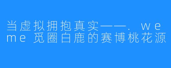 当虚拟拥抱真实——.weme觅圈白鹿的赛博桃花源