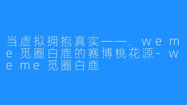 当虚拟拥抱真实——.weme觅圈白鹿的赛博桃花源-weme觅圈白鹿