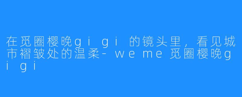 在觅圈樱晚gigi的镜头里,看见城市褶皱处的温柔-weme觅圈樱晚gigi