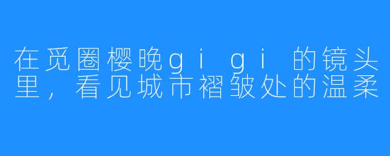 在觅圈樱晚gigi的镜头里,看见城市褶皱处的温柔