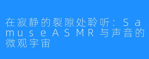 在寂静的裂隙处聆听：SamuseASMR与声音的微观宇宙