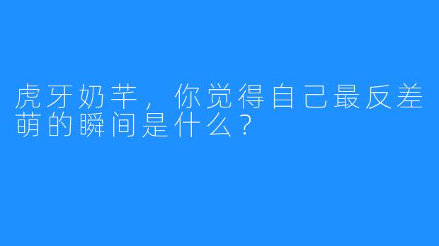 虎牙奶芊，你觉得自己最反差萌的瞬间是什么？