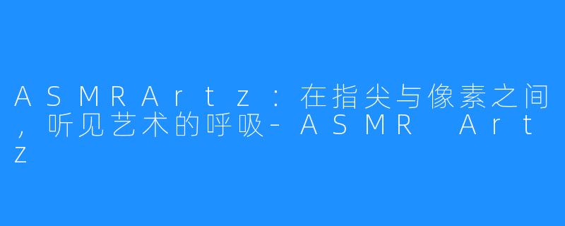 ASMRArtz：在指尖与像素之间，听见艺术的呼吸-ASMR Artz