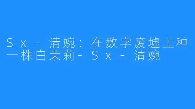 Sx-清婉：在数字废墟上种一株白茉莉-Sx-清婉