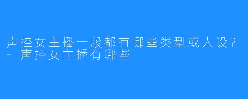 声控女主播一般都有哪些类型或人设？-声控女主播有哪些