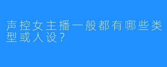 声控女主播一般都有哪些类型或人设？
