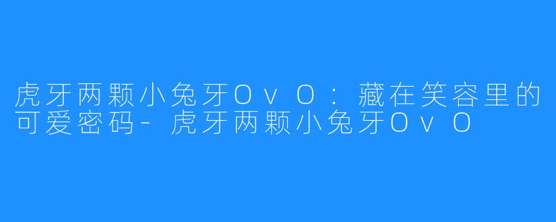 虎牙两颗小兔牙OvO：藏在笑容里的可爱密码-虎牙两颗小兔牙OvO