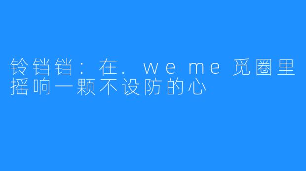 铃铛铛：在.weme觅圈里摇响一颗不设防的心