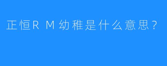 正恒RM幼稚是什么意思？