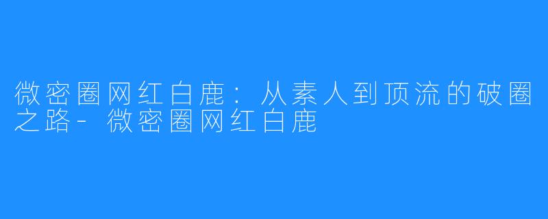 微密圈网红白鹿：从素人到顶流的破圈之路-微密圈网红白鹿